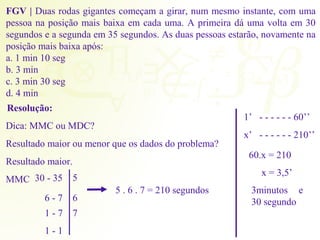 FGV | Duas rodas gigantes começam a girar, num mesmo instante, com uma 
pessoa na posição mais baixa em cada uma. A primeira dá uma volta em 30 
segundos e a segunda em 35 segundos. As duas pessoas estarão, novamente na 
posição mais baixa após: 
a. 1 min 10 seg 
b. 3 min 
c. 3 min 30 seg 
d. 4 min 
Resolução: 
Dica: MMC ou MDC? 
Resultado maior ou menor que os dados do problema? 
Resultado maior. 
MMC 30 - 35 
6 - 7 
1 - 7 
1 - 1 
5 
6 
5 . 6 . 7 = 210 segundos 
7 
1’ - - - - - - 60’’ 
x’ - - - - - - 210’’ 
60.x = 210 
x = 3,5’ 
3minutos e 
30 segundo 
 