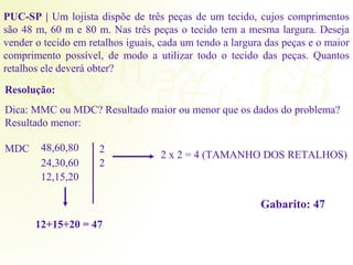 PUC-SP | Um lojista dispõe de três peças de um tecido, cujos comprimentos 
são 48 m, 60 m e 80 m. Nas três peças o tecido tem a mesma largura. Deseja 
vender o tecido em retalhos iguais, cada um tendo a largura das peças e o maior 
comprimento possível, de modo a utilizar todo o tecido das peças. Quantos 
retalhos ele deverá obter? 
Resolução: 
Dica: MMC ou MDC? Resultado maior ou menor que os dados do problema? 
Resultado menor: 
MDC 48,60,80 
24,30,60 
12,15,20 
22 
2 x 2 = 4 (TAMANHO DOS RETALHOS) 
12+15+20 = 47 
Gabarito: 47 
 