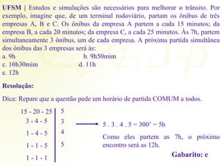 UFSM | Estudos e simulações são necessários para melhorar o trânsito. Por 
exemplo, imagine que, de um terminal rodoviário, partam os ônibus de três 
empresas A, B e C. Os ônibus da empresa A partem a cada 15 minutos; da 
empresa B, a cada 20 minutos; da empresa C, a cada 25 minutos. Às 7h, partem 
simultaneamente 3 ônibus, um de cada empresa. A próxima partida simultânea 
dos ônibus das 3 empresas será às: 
a. 9h b. 9h50mim 
c. 10h30mim d. 11h 
e. 12h 
Resolução: 
Dica: Repare que a questão pede um horário de partida COMUM a todos. 
15 - 20 - 25 
3 - 4 - 5 
1 - 4 - 5 
1 - 1 - 5 
1 - 1 - 1 
5 
3 
4 
5 
5 . 3 . 4 . 5 = 300’ = 5h 
Como eles partem as 7h, o próximo 
encontro será as 12h. 
Gabarito: e 
 