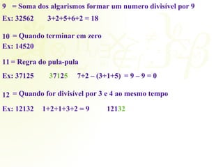 9 = Soma dos algarismos formar um numero divisível por 9 
Ex: 32562 
3+2+5+6+2 = 18 
10 = Quando terminar em zero 
Ex: 14520 
11 = Regra do pula-pula 
Ex: 37125 37125 7+2 – (3+1+5) = 9 – 9 = 0 
12 = Quando for divisível por 3 e 4 ao mesmo tempo 
Ex: 12132 1+2+1+3+2 = 9 12132 
 