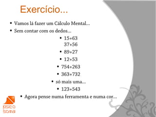 Exercício...
• Vamos lá fazer um Cálculo Mental...
• Sem contar com os dedos...
                      • 15+63
                          37+56
                        • 89+27
                        • 12+53
                      • 754+263
                      • 363+732
                    • só mais uma...
                      • 123+543
    •   Agora pense numa ferramenta e numa cor...


                                                    10
 
