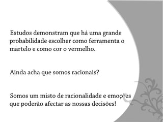 Estudos demonstram que há uma grande
probabilidade escolher como ferramenta o
martelo e como cor o vermelho.


Ainda acha que somos racionais?


Somos um misto de racionalidade e emoções
que poderão afectar as nossas decisões!

                                            12
 