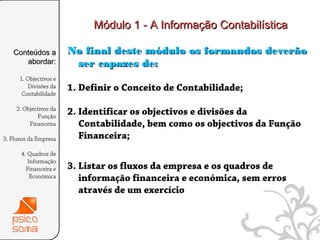 Módulo 1 - A Informação Contabilística

   Conteúdos a          No final deste módulo os formandos deverão
      abordar:           ser capazes de:
      1. Objectivos e
         Divisões da    1. Definir o Conceito de Contabilidade;
       Contabilidade

    2. Objectivos da
             Função
                        2. Identificar os objectivos e divisões da
         Financeira        Contabilidade, bem como os objectivos da Função
3. Fluxos da Empresa       Financeira;
      4. Quadros de
         Informação
        Financeira e    3. Listar os fluxos da empresa e os quadros de
          Económica        informação financeira e económica, sem erros
                           através de um exercício



                                                                             13
 