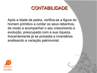 CONTABILIDADE

Após a idade da pedra, verifica-se a figura do
homem primitivo a contar os seus rebanhos,
de modo a acompanhar o seu crescimento e
evolução, preocupado com a sua riqueza.
Inocentemente já se procedia a inventários
analisando a variação patrimonial.




                                                 15
 