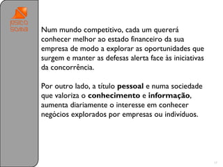Num mundo competitivo, cada um quererá
conhecer melhor ao estado financeiro da sua
empresa de modo a explorar as oportunidades que
surgem e manter as defesas alerta face às iniciativas
da concorrência.

Por outro lado, a título pessoal e numa sociedade
que valoriza o conhecimento e informação,
aumenta diariamente o interesse em conhecer
negócios explorados por empresas ou indivíduos.




                                                        17
 