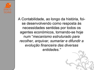 A Contabilidade, ao longo da história, foi-
  se desenvolvendo como resposta às
   necessidades sentidas por todos os
 agentes económicos, tornando-se hoje
    num “mecanismo estruturado para
 recolher, arquivar, sumariar e difundir a
     evolução financeira das diversas
                entidades.”



                                              18
 