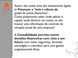 Assim, não existe área tão intimamente ligada
às Finanças: a “arte e ciência de
gestão de activos financeiros”.
Como poderemos saber onde aplicar o
capital, onde diminuir os custos, se não
houver uma informação de controlo da
situação actual de uma empresa?

A Contabilidade permite tomar
decisões financeiras com vista a um
futuro com maior segurança, formular
estratégias e contribuir para uma gestão
organizacional eficaz.

                                                19
 