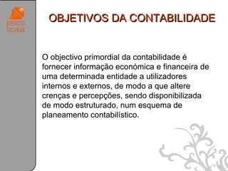 OBJETIVOS DA CONTABILIDADE


O objectivo primordial da contabilidade é
fornecer informação económica e financeira de
uma determinada entidade a utilizadores
internos e externos, de modo a que altere
crenças e percepções, sendo disponibilizada
de modo estruturado, num esquema de
planeamento contabilístico.




                                                21
 