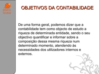 OBJETIVOS DA CONTABILIDADE


De uma forma geral, podemos dizer que a
contabilidade tem como objecto de estudo a
riqueza de determinada entidade, sendo o seu
objectivo quantificar e informar sobre a
composição dessa mesma riqueza num
determinado momento, atendendo às
necessidades dos utilizadores internos e
externos.




                                               22
 