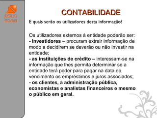 CONTABILIDADE
E quais serão os utilizadores desta informação?

Os utilizadores externos à entidade poderão ser:
- Investidores – procuram extrair informação de
modo a decidirem se deverão ou não investir na
entidade;
- as instituições de crédito – interessam-se na
informação que lhes permita determinar se a
entidade terá poder para pagar na data do
vencimento os empréstimos e juros associados;
- os clientes, a administração pública,
economistas e analistas financeiros e mesmo
o público em geral.



                                                   23
 