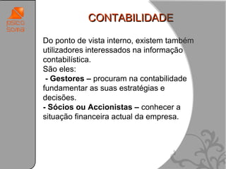 CONTABILIDADE

Do ponto de vista interno, existem também
utilizadores interessados na informação
contabilística.
São eles:
 - Gestores – procuram na contabilidade
fundamentar as suas estratégias e
decisões.
- Sócios ou Accionistas – conhecer a
situação financeira actual da empresa.




                                            24
 
