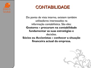 CONTABILIDADE

  Do ponto de vista interno, existem também
           utilizadores interessados na
       informação contabilística. São eles:
  Gestores – procuram na contabilidade
     fundamentar as suas estratégias e
                     decisões.
Sócios ou Accionistas – conhecer a situação
        financeira actual da empresa.




                                              25
 