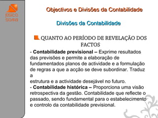 Objectivos e Divisões da Contabilidade

           Divisões da Contabilidade

    QUANTO AO PERÍODO DE REVELAÇÃO DOS
                 FACTOS
- Contabilidade previsional – Exprime resultados
das previsões e permite a elaboração de
fundamentados planos de actividade e a formulação
de regras a que a acção se deve subordinar. Traduz
a
estrutura e a actividade desejável no futuro.
- Contabilidade histórica – Proporciona uma visão
retrospectiva da gestão. Contabilidade que reflecte o
passado, sendo fundamental para o estabelecimento
e controlo da contabilidade previsional.
                                                        28
 