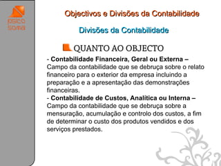 Objectivos e Divisões da Contabilidade

          Divisões da Contabilidade

        QUANTO AO OBJECTO
- Contabilidade Financeira, Geral ou Externa –
Campo da contabilidade que se debruça sobre o relato
financeiro para o exterior da empresa incluindo a
preparação e a apresentação das demonstrações
financeiras.
- Contabilidade de Custos, Analítica ou Interna –
Campo da contabilidade que se debruça sobre a
mensuração, acumulação e controlo dos custos, a fim
de determinar o custo dos produtos vendidos e dos
serviços prestados.



                                                       29
 