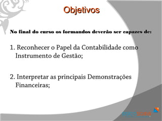 Objetivos

No final do curso os formandos deverão ser capazes de:


1. Reconhecer o Papel da Contabilidade como
  Instrumento de Gestão;


2. Interpretar as principais Demonstrações
  Financeiras;
 