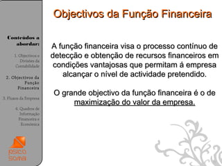 Objectivos da Função Financeira

  Conteúdos a
     abordar:
                        A função financeira visa o processo contínuo de
      1. Objectivos e   detecção e obtenção de recursos financeiros em
         Divisões da
       Contabilidade     condições vantajosas que permitam á empresa
 2. Objectivos da
                           alcançar o nível de actividade pretendido.
          Função
      Financeira
                        O grande objectivo da função financeira é o de
3. Fluxos da Empresa
                             maximização do valor da empresa.
      4. Quadros de
         Informação
        Financeira e
          Económica




                                                                     30
 