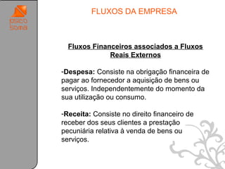 FLUXOS DA EMPRESA


.
      Fluxos Financeiros associados a Fluxos
                  Reais Externos

    -Despesa: Consiste na obrigação financeira de
    pagar ao fornecedor a aquisição de bens ou
    serviços. Independentemente do momento da
    sua utilização ou consumo.

    -Receita: Consiste no direito financeiro de
    receber dos seus clientes a prestação
    pecuniária relativa à venda de bens ou
    serviços.


                                                    37
 