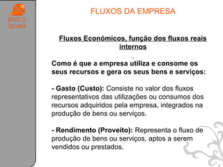 FLUXOS DA EMPRESA


  Fluxos Económicos, função dos fluxos reais
                  internos

Como é que a empresa utiliza e consome os
seus recursos e gera os seus bens e serviços:

- Gasto (Custo): Consiste no valor dos fluxos
representativos das utilizações ou consumos dos
recursos adquiridos pela empresa, integrados na
produção de bens ou serviços.

- Rendimento (Proveito): Representa o fluxo de
produção de bens ou serviços, aptos a serem
vendidos ou prestados..

                                                  38
 