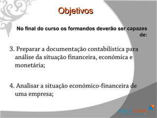 Objetivos
  No final do curso os formandos deverão ser capazes
                                                 de:

3. Preparar a documentação contabilística para
  análise da situação financeira, económica e
  monetária;


4. Analisar a situação económico-financeira de
  uma empresa;
 