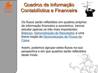 Quadros de Informação
Contabilística e Financeira

Os fluxos serão reflectidos em quadros próprios
de informação financeira e económico. Iremos
estudar apenas os três mais importantes:
Balanço, Demonstração de Resultados e uma
breve noção da Demonstração de Fluxos de
Caixa.

Assim, podemos agrupar estes fluxos na sua
perspectiva e em que quadros serão reflectidos
deste modo.




                                                  42
 