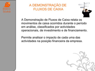 A DEMONSTRAÇÃO DE
       FLUXOS DE CAIXA


A Demonstração de Fluxos de Caixa relata os
movimentos de caixa ocorridos durante o período
em análise, classificados por actividades
operacionais, de investimento e de financiamento.

Permite analisar o impacto de cada uma das
actividades na posição financeira da empresa.




                                                    47
 