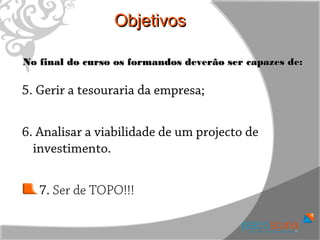 Objetivos

No final do curso os formandos deverão ser capazes de:

5. Gerir a tesouraria da empresa;


6. Analisar a viabilidade de um projecto de
  investimento.


   7. Ser de TOPO!!!
 