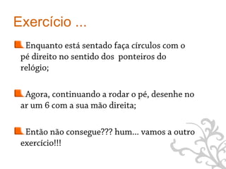 Exercício ...
  Enquanto está sentado faça círculos com o
 pé direito no sentido dos ponteiros do
 relógio;

  Agora, continuando a rodar o pé, desenhe no
 ar um 6 com a sua mão direita;

  Então não consegue??? hum... vamos a outro
 exercício!!!

                                                9
 