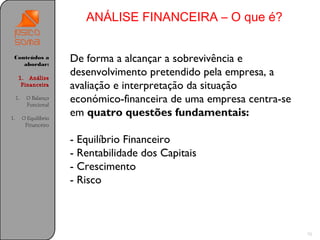 ANÁLISE FINANCEIRA – O que é?


 Conteúdos a
    abordar:
                         De forma a alcançar a sobrevivência e
      1. Análise
                         desenvolvimento pretendido pela empresa, a
       Financeira        avaliação e interpretação da situação
     1.    O Balanço
           Funcional
                         económico-financeira de uma empresa centra-se
1.        O Equilíbrio
                         em quatro questões fundamentais:
           Financeiro

                         - Equilíbrio Financeiro
                         - Rentabilidade dos Capitais
                         - Crescimento
                         - Risco



                                                                         10
 
