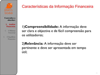 Características da Informação Financeira

 Conteúdos a
    abordar:

      1. Análise
       Financeira        1)Compreensibilidade: A informação deve
     1.    O Balanço
           Funcional
                         ser clara e objectiva e de fácil compreensão para
1.        O Equilíbrio
                         os utilizadores;
           Financeiro

                         2)Relevância: A informação deve ser
                         pertinente e deve ser apresentada em tempo
                         útil;




                                                                             11
 