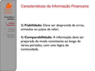 Características da Informação Financeira

 Conteúdos a
    abordar:

      1. Análise
       Financeira        3) Fiabilidade: Deve ser desprovida de erros,
     1.    O Balanço
           Funcional
                         omissões ou juízos de valor;
1.        O Equilíbrio
           Financeiro    4) Comparabilidade: A informação deve ser
                         preparada de modo consistente ao longo de
                         vários períodos, com uma lógica de
                         continuidade.




                                                                         12
 
