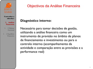 Objectivos da Análise Financeira

 Conteúdos a
    abordar:

      1. Análise
                         Diagnóstico interno:
       Financeira

     1.    O Balanço
           Funcional
                         Necessário para tomar decisões de gestão,
1.        O Equilíbrio
                         utilizando a análise financeira como um
           Financeiro    instrumento de previsão no âmbito de planos
                         de financiamento e investimento ou para o
                         controlo interno (acompanhamento da
                         actividade e comparação entre as previsões e a
                         performance real)



                                                                          14
 