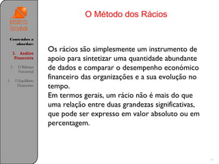 O Método dos Rácios

 Conteúdos a
    abordar:

      1. Análise
                         Os rácios são simplesmente um instrumento de
       Financeira        apoio para sintetizar uma quantidade abundante
     1.    O Balanço
           Funcional
                         de dados e comparar o desempenho económico
1.        O Equilíbrio
                         financeiro das organizações e a sua evolução no
           Financeiro    tempo.
                         Em termos gerais, um rácio não é mais do que
                         uma relação entre duas grandezas significativas,
                         que pode ser expresso em valor absoluto ou em
                         percentagem.



                                                                            17
 