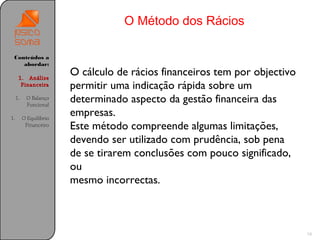 O Método dos Rácios

 Conteúdos a
    abordar:

      1. Análise
                         O cálculo de rácios financeiros tem por objectivo
       Financeira        permitir uma indicação rápida sobre um
     1.    O Balanço
           Funcional
                         determinado aspecto da gestão financeira das
1.        O Equilíbrio
                         empresas.
           Financeiro    Este método compreende algumas limitações,
                         devendo ser utilizado com prudência, sob pena
                         de se tirarem conclusões com pouco significado,
                         ou
                         mesmo incorrectas.



                                                                             18
 