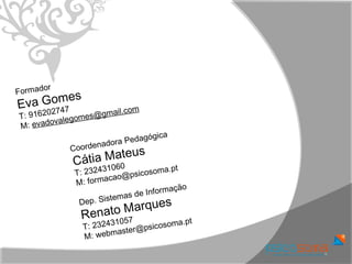 or
Formad
E va G omes
             7               m
T: 91620274          gmail.co
            le gomes@
M:  evadova
                                 ca
                         Pedagógi
            Coordenadora
                   Mateu    s
             Cátia          0
             T: 23  243106       ic osoma.p
                                             t
                       a cao@ps
             M : f or m
                                      f ormação
                          em as de In
                ep. Sist              u es
                     o Marq
              D
               Renat       57
               T: 2 324310         co soma.pt
                          s ter@psi
               M : webma
 