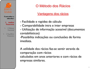 O Método dos Rácios

                                      Vantagens dos rácios
 Conteúdos a
    abordar:

      1. Análise         - Facilidade e rapidez de cálculo
       Financeira
                         - Comparabilidade intra e inter empresas
     1.    O Balanço
           Funcional     - Utilização de informação acessível (documentos
1.        O Equilíbrio   contabilísticos)
           Financeiro
                         -Possibilita indicações ou conclusões de forma
                         imediata.

                         A utilidade dos rácios faz-se sentir através da
                         comparação com rácios
                         calculados em anos anteriores e com rácios de
                         empresas similares.
                                                                            20
 