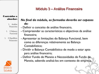 Módulo 3 – Análise Financeira

Conteúdos a
   abordar:
                   No final da módulo, os formados deverão ser capazes
     1. Análise       de:
      Financeira
                   - Definir o conceito de análise financeira.
  1. O Balanço     - Compreender as características e objectivos da análise
     Funcional
                      financeira;
 1. O Equilíbrio   - Apresentar as limitações do Balanço Funcional, bem
     Financeiro
                      como as diferenças relativamente ao Balanço
                      Contabilístico;
                   - Dividir o Balanço Contabilístico de modo a estar apto
                      para análise financeira;
                   - Definir Fundo de Maneio e Necessidades de Fundo de
                      Maneio, sabendo analisá-los em contexto de empresa.


                                                                              3
 