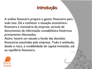 Introdução

A análise financeira prepara o gestor financeiro para
tudo isso. Dá a conhecer a situação económico-
financeira e monetária da empresa, através de
documentos de informação contabilística históricos
previamente efectuados.
Assim, haverá um estudo a fundo das decisões
financeiras assumidas pela empresa. Tudo é analisado,
desde o risco, à rendibilidade do capital investido, até
ao equilíbrio financeiro.




                                                           6
 