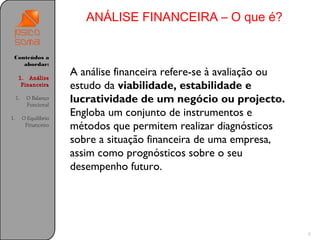 ANÁLISE FINANCEIRA – O que é?


 Conteúdos a
    abordar:

      1. Análise
                         A análise financeira refere-se à avaliação ou
       Financeira        estudo da viabilidade, estabilidade e
     1.    O Balanço
           Funcional
                         lucratividade de um negócio ou projecto.
1.        O Equilíbrio
                         Engloba um conjunto de instrumentos e
           Financeiro    métodos que permitem realizar diagnósticos
                         sobre a situação financeira de uma empresa,
                         assim como prognósticos sobre o seu
                         desempenho futuro.




                                                                         8
 