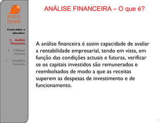 ANÁLISE FINANCEIRA – O que é?


 Conteúdos a
    abordar:

      1. Análise
       Financeira        A análise financeira é assim capacidade de avaliar
     1.    O Balanço
           Funcional
                         a rentabilidade empresarial, tendo em vista, em
1.        O Equilíbrio
                         função das condições actuais e futuras, verificar
           Financeiro    se os capitais investidos são remunerados e
                         reembolsados de modo a que as receitas
                         superem as despesas de investimento e de
                         funcionamento.




                                                                              9
 