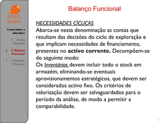 Balanço Funcional

                    NECESSIDADES CÍCLICAS
 Conteúdos a
    abordar:
                    Abarca-se nesta denominação as contas que
     1. Análise
                    resultam das decisões do ciclo de exploração e
       Financeira
                    que implicam necessidades de financiamento,
1.   O Balanço
     Funcional
                    presentes no activo corrente. Decompõem-se
1.   O Equilíbrio
                    do seguinte modo:
      Financeiro
                    Os Inventários devem incluir todo o stock em
                    armazém, eliminando-se eventuais
                    aprovisionamentos estratégicos, que devem ser
                    considerados activo fixo. Os critérios de
                    valorização devem ser salvaguardados para o
                    período da análise, de modo a permitir a
                    comparabilidade.

                                                                     13
 