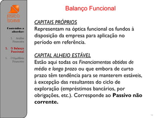 Balanço Funcional

                    CAPITAIS PRÓPRIOS
 Conteúdos a
    abordar:
                    Representam na óptica funcional os fundos à
     1. Análise
                    disposição da empresa para aplicação no
       Financeira
                    período em referência.
1.   O Balanço
     Funcional

1.   O Equilíbrio
                    CAPITAL ALHEIO ESTÁVEL
      Financeiro
                    Estão aqui todas os Financiamentos obtidos de
                    médio e longo prazo ou que embora de curto
                    prazo têm tendência para se manterem estáveis,
                    à excepção das resultantes do ciclo de
                    exploração (empréstimos bancários, por
                    obrigações, etc.). Corresponde ao Passivo não
                    corrente.

                                                                     16
 