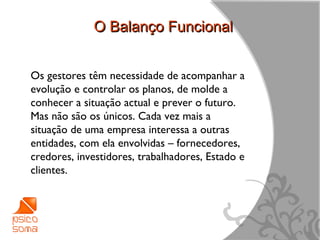 O Balanço Funcional


Os gestores têm necessidade de acompanhar a
evolução e controlar os planos, de molde a
conhecer a situação actual e prever o futuro.
Mas não são os únicos. Cada vez mais a
situação de uma empresa interessa a outras
entidades, com ela envolvidas – fornecedores,
credores, investidores, trabalhadores, Estado e
clientes.




                                                  5
 