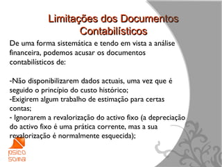 Limitações dos Documentos
                   Contabilísticos
De uma forma sistemática e tendo em vista a análise
financeira, podemos acusar os documentos
contabilísticos de:

-Não disponibilizarem dados actuais, uma vez que é
seguido o princípio do custo histórico;
-Exigirem algum trabalho de estimação para certas
contas;
- Ignorarem a revalorização do activo fixo (a depreciação
do activo fixo é uma prática corrente, mas a sua
revalorização é normalmente esquecida);


                                                            7
 