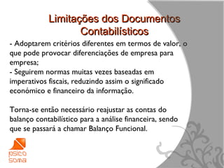 Limitações dos Documentos
                   Contabilísticos
- Adoptarem critérios diferentes em termos de valor, o
que pode provocar diferenciações de empresa para
empresa;
- Seguirem normas muitas vezes baseadas em
imperativos fiscais, reduzindo assim o significado
económico e financeiro da informação.

Torna-se então necessário reajustar as contas do
balanço contabilístico para a análise financeira, sendo
que se passará a chamar Balanço Funcional.



                                                          8
 