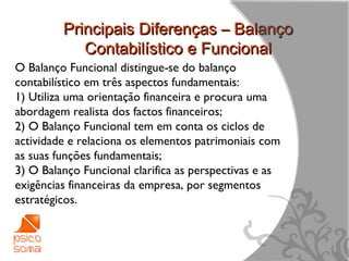Principais Diferenças – Balanço
            Contabilístico e Funcional
O Balanço Funcional distingue-se do balanço
contabilístico em três aspectos fundamentais:
1) Utiliza uma orientação financeira e procura uma
abordagem realista dos factos financeiros;
2) O Balanço Funcional tem em conta os ciclos de
actividade e relaciona os elementos patrimoniais com
as suas funções fundamentais;
3) O Balanço Funcional clarifica as perspectivas e as
exigências financeiras da empresa, por segmentos
estratégicos.



                                                        9
 