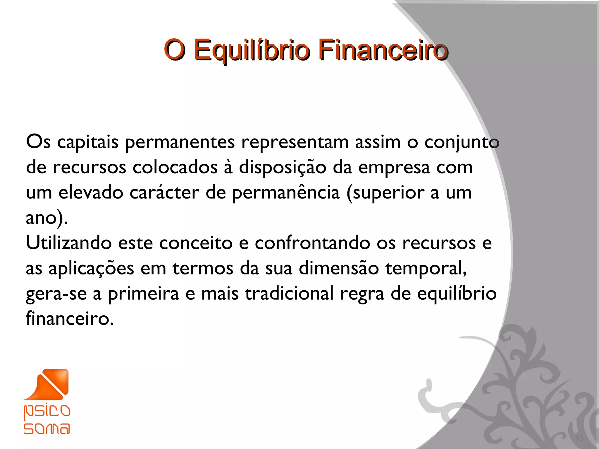 O Equilíbrio Financeiro


Os capitais permanentes representam assim o conjunto
de recursos colocados à disposição da empresa com
um elevado carácter de permanência (superior a um
ano).
Utilizando este conceito e confrontando os recursos e
as aplicações em termos da sua dimensão temporal,
gera-se a primeira e mais tradicional regra de equilíbrio
financeiro.




                                                            10
 