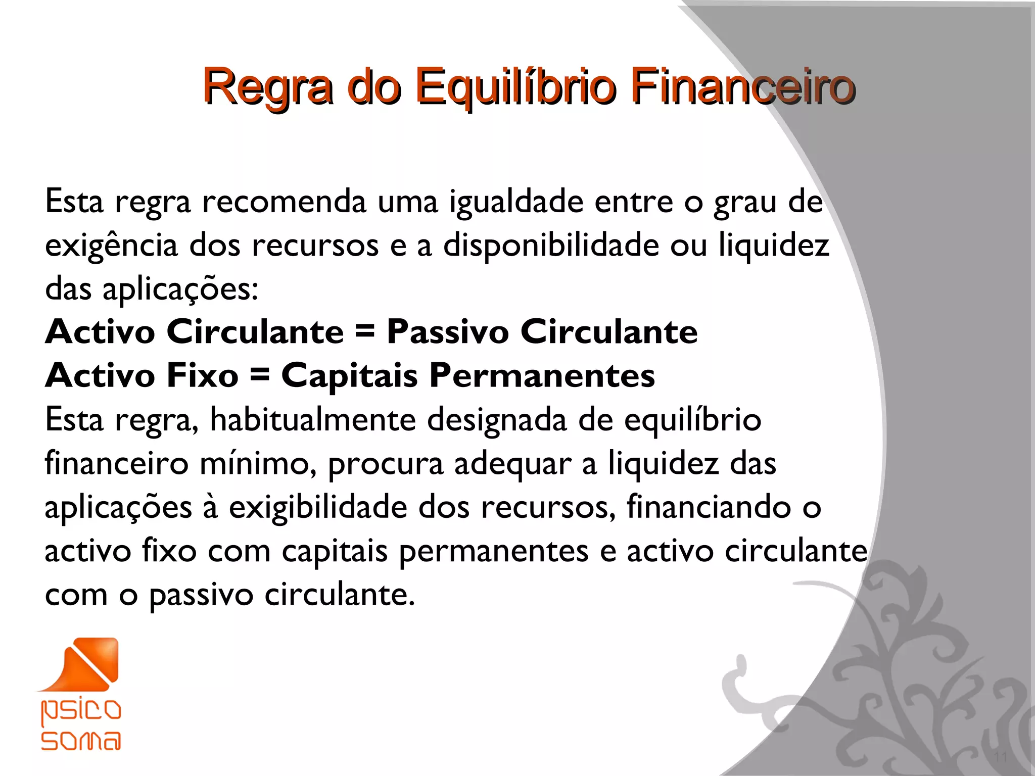 Regra do Equilíbrio Financeiro

Esta regra recomenda uma igualdade entre o grau de
exigência dos recursos e a disponibilidade ou liquidez
das aplicações:
Activo Circulante = Passivo Circulante
Activo Fixo = Capitais Permanentes
Esta regra, habitualmente designada de equilíbrio
financeiro mínimo, procura adequar a liquidez das
aplicações à exigibilidade dos recursos, financiando o
activo fixo com capitais permanentes e activo circulante
com o passivo circulante.



                                                           11
 