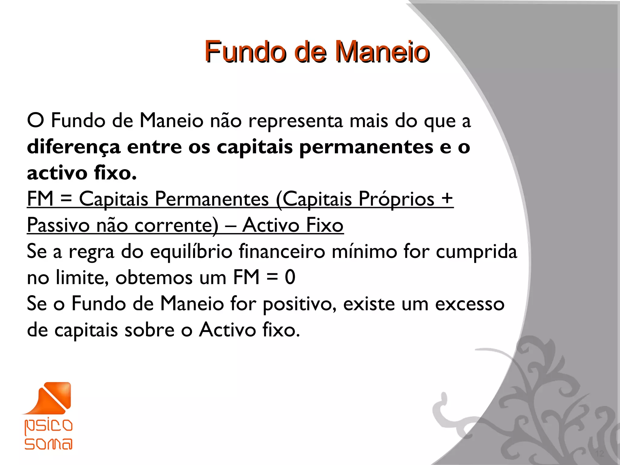 Fundo de Maneio

O Fundo de Maneio não representa mais do que a
diferença entre os capitais permanentes e o
activo fixo.
FM = Capitais Permanentes (Capitais Próprios +
Passivo não corrente) – Activo Fixo
Se a regra do equilíbrio financeiro mínimo for cumprida
no limite, obtemos um FM = 0
Se o Fundo de Maneio for positivo, existe um excesso
de capitais sobre o Activo fixo.




                                                          12
 