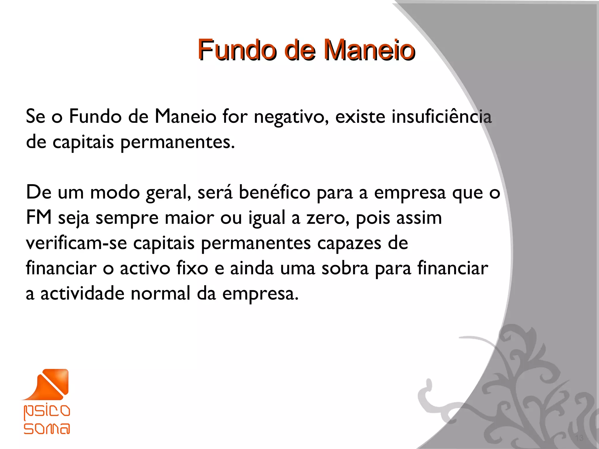 Fundo de Maneio

Se o Fundo de Maneio for negativo, existe insuficiência
de capitais permanentes.

De um modo geral, será benéfico para a empresa que o
FM seja sempre maior ou igual a zero, pois assim
verificam-se capitais permanentes capazes de
financiar o activo fixo e ainda uma sobra para financiar
a actividade normal da empresa.




                                                           13
 
