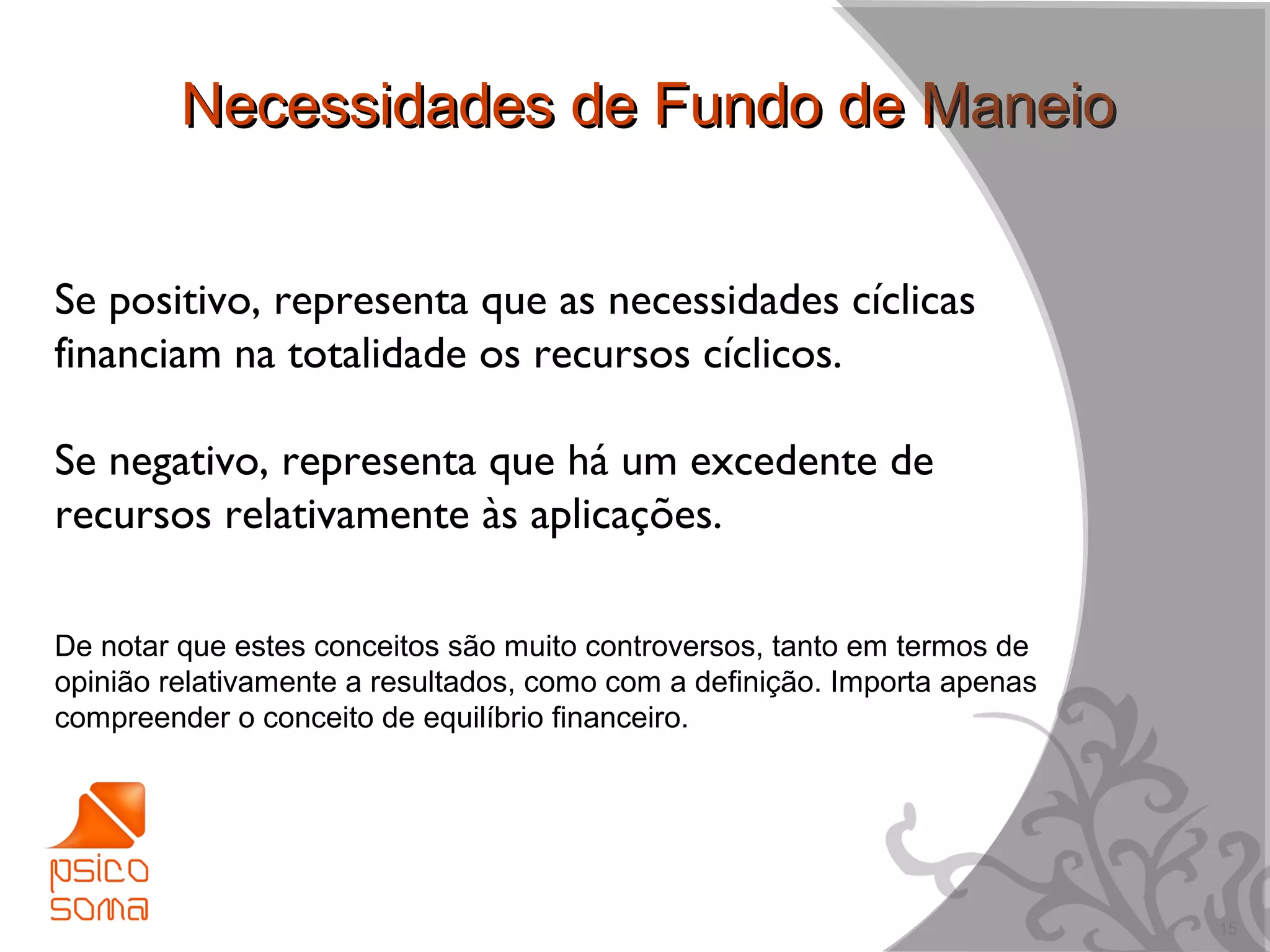 Necessidades de Fundo de Maneio


Se positivo, representa que as necessidades cíclicas
financiam na totalidade os recursos cíclicos.

Se negativo, representa que há um excedente de
recursos relativamente às aplicações.

De notar que estes conceitos são muito controversos, tanto em termos de
opinião relativamente a resultados, como com a definição. Importa apenas
compreender o conceito de equilíbrio financeiro.




                                                                           15
 